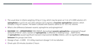 The usual dose in infants weighing 10 kg is 5 mg, which may be given as 5 mL of 1:1000 solution of l-
epinephrine or as 0.5 mL of 2.25% solution (22.5 mg/mL) ofracemic epinephrine solution, which
contains 5 mg of l-isomer. The latter is diluted with isotonic saline to a 3- to 5-mL volume.
 What is the difference between racemic epinephrine and epinephrine?
 RACEMIC OR L-EPINEPHRINE FOR CROUP. Aerosolized racemic epinephrine, composed of equal
amounts of the D- and L-isomers of epinephrine, is effective in treating croup. ... Both forms
of epinephrine caused significant transient improvement in the children, with no significant difference
between the groups over time.
 Dosage of epi—1:1000: 0.5 ml/kg maximum dosage 5 ml via nebuliser
 Onset upto 30 minutes duration 2 hours
 