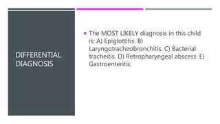 DIFFERENTIAL
DIAGNOSIS
 The MOST LIKELY diagnosis in this child
is: A) Epiglottitis. B)
Laryngotracheobronchitis. C) Bacterial
tracheitis. D) Retropharyngeal abscess. E)
Gastroenteritis.
 