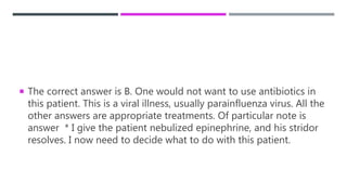  The correct answer is B. One would not want to use antibiotics in
this patient. This is a viral illness, usually parainfluenza virus. All the
other answers are appropriate treatments. Of particular note is
answer * I give the patient nebulized epinephrine, and his stridor
resolves. I now need to decide what to do with this patient.
 