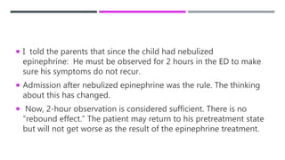  I told the parents that since the child had nebulized
epinephrine: He must be observed for 2 hours in the ED to make
sure his symptoms do not recur.
 Admission after nebulized epinephrine was the rule. The thinking
about this has changed.
 Now, 2-hour observation is considered sufficient. There is no
“rebound effect.” The patient may return to his pretreatment state
but will not get worse as the result of the epinephrine treatment.
 