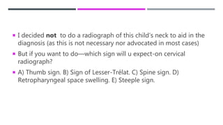  I decided not to do a radiograph of this child’s neck to aid in the
diagnosis (as this is not necessary nor advocated in most cases)
 But if you want to do—which sign will u expect-on cervical
radiograph?
 A) Thumb sign. B) Sign of Lesser-Trélat. C) Spine sign. D)
Retropharyngeal space swelling. E) Steeple sign.
 