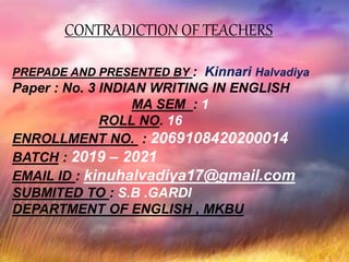 CONTRADICTION OF TEACHERS
PREPADE AND PRESENTED BY : Kinnari Halvadiya
Paper : No. 3 INDIAN WRITING IN ENGLISH
MA SEM : 1
ROLL NO. 16
ENROLLMENT NO. : 2069108420200014
BATCH : 2019 – 2021
EMAIL ID : kinuhalvadiya17@gmail.com
SUBMITED TO : S.B .GARDI
DEPARTMENT OF ENGLISH , MKBU
 