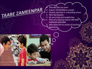  Title like stars on earth
 8 years old ISHAAN as a puiple
 Parents send him in a boarding school
 Who has Dyslexia
 He was a lazy and naughty boy
 Then of a drawing teacher MR.RAM
SHANKAR NIKUMBH
 Who teach him to variety of teaching
approchies.
 
