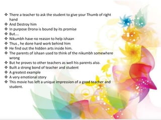  There a teacher to ask the student to give your Thumb of right
hand
 And Destroy him
 In purpose Drona is bound by its promise
 But….
 Nikumbh have no reason to help ishaan
 Thus , he done hard work behind him
 He find out the hidden arts inside him.
 The parents of ishaan used to think of the nikumbh somewhere
wrong
 But he proves to other teachers as well his parents also.
 Built a strong bond of teacher and student
 A greatest example
 A very emotional story
 This movie has left a unique impression of a good teacher and
student.
 
