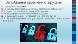  Користуйтеся паролями.
 Не користуйтеся піратськими копіями програмного забезпечення.
 Регулярно оновлюйте програмне забезпечення.
 Не запускайте на виконання невідомі програми.
 Не відкривайте файли, не перевірені на наявність вірусів.
 Встановлюйте програму захисту від вірусів, що постійно оновлює свою
базу знань.
 