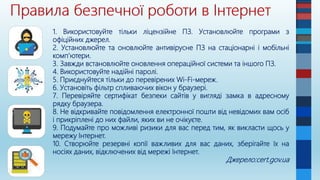 1. Використовуйте тільки ліцензійне ПЗ. Установлюйте програми з
офіційних джерел.
2. Установлюйте та оновлюйте антивірусне ПЗ на стаціонарні і мобільні
комп’ютери.
3. Завжди встановлюйте оновлення операційної системи та іншого ПЗ.
4. Використовуйте надійні паролі.
5. Приєднуйтеся тільки до перевірених Wi-Fi-мереж.
6. Установіть фільтр спливаючих вікон у браузері.
7. Перевіряйте сертифікат безпеки сайтів у вигляді замка в адресному
рядку браузера.
8. Не відкривайте повідомлення електронної пошти від невідомих вам осіб
і прикріплені до них файли, яких ви не очікуєте.
9. Подумайте про можливі ризики для вас перед тим, як викласти щось у
мережу Інтернет.
10. Створюйте резервні копії важливих для вас даних, зберігайте їх на
носіях даних, відключених від мережі Інтернет.
Джерело:cert.gov.ua
 