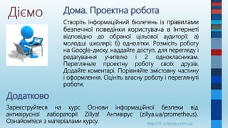 Створіть інформаційний бюлетень із правилами
безпечної поведінки користувача в Інтернеті
відповідно до обраної цільової аудиторії: а)
молодші школярі; б) однолітки. Розмісіть роботу
на Google-диску, наддайте доступ, для перегляду і
редагування учителю і 2 однокласникам.
Перегляньте проектну роботу своїх друзів.
Додайте коментарі. Порівняйте змістовну частину
і оформлення. Оцініть власну роботу і переглянуті
роботи.
http://it-science.com.ua
Зареєструйтеся на курс Основи інформаційної безпеки від
антивірусної лабораторії Zillya! Антивірус (zillya.ua/prometheus).
Ознайомтеся з матеріалами курсу.
 