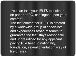 You can take your IELTS test either
on paper or PC, contingent upon your
comfort
The test content for IELTS is created
by a worldwide group of specialists
and experiences broad research to
guarantee the test stays reasonable
and unprejudiced for any applicant
paying little heed to nationality,
foundation, sexual orientation, way of
life or area.
 