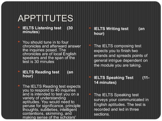 APPTITUTES
 IELTS Listening test (30
minutes)
 You should tune in to four
chronicles and afterward answer
the inquiries posed. The
chronicles are of local English
speakers and the span of the
test is 30 minutes
 IELTS Reading test (an
hour)
 The IELTS Reading test expects
you to respond to 40 inquiries
and is intended to test you on a
variety of understanding
aptitudes. You would need to
peruse for significance, principle
thoughts, subtleties, intelligent
contentions, skimming, and
making sense of the scholars'
 IELTS Writing test (an
hour)
 The IELTS composing test
expects you to finish two
errands and spreads points of
general intrigue dependent on
the module you are taking.
 IELTS Speaking Test (11-
14 minutes)
 The IELTS Speaking test
surveys your communicated in
English aptitudes. The test is
recorded and led in three
sections.
 