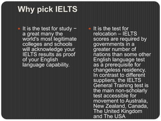 Why pick IELTS
 It is the test for study −
a great many the
world's most legitimate
colleges and schools
will acknowledge your
IELTS results as proof
of your English
language capability.
 It is the test for
relocation – IELTS
scores are required by
governments in a
greater number of
nations than some other
English language test
as a prerequisite for
changeless residency.
In contrast to different
suppliers, the IELTS
General Training test is
the main non-scholarly
test accessible for
movement to Australia,
New Zealand, Canada,
The United Kingdom
and The USA
 