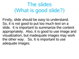 The slides
       (What is good slide?)
Firstly, slide should be easy to understand.
So, it is not good to put too much text on a
slide. It is important to summarize the content
appropriately. Also, it is good to use image and
visualization, but inadequate images may work
the other way. So, It is important to use
adequate images.
 