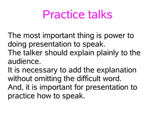 Practice talks
The most important thing is power to
doing presentation to speak.
The talker should explain plainly to the
audience.
It is necessary to add the explanation
without omitting the difficult word.
And, it is important for presentation to
practice how to speak.
 