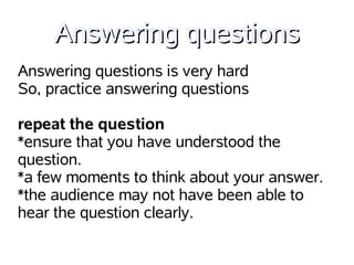Answering questions
Answering questions is very hard
So, practice answering questions

repeat the question
*ensure that you have understood the
question.
*a few moments to think about your answer.
*the audience may not have been able to
hear the question clearly.
 