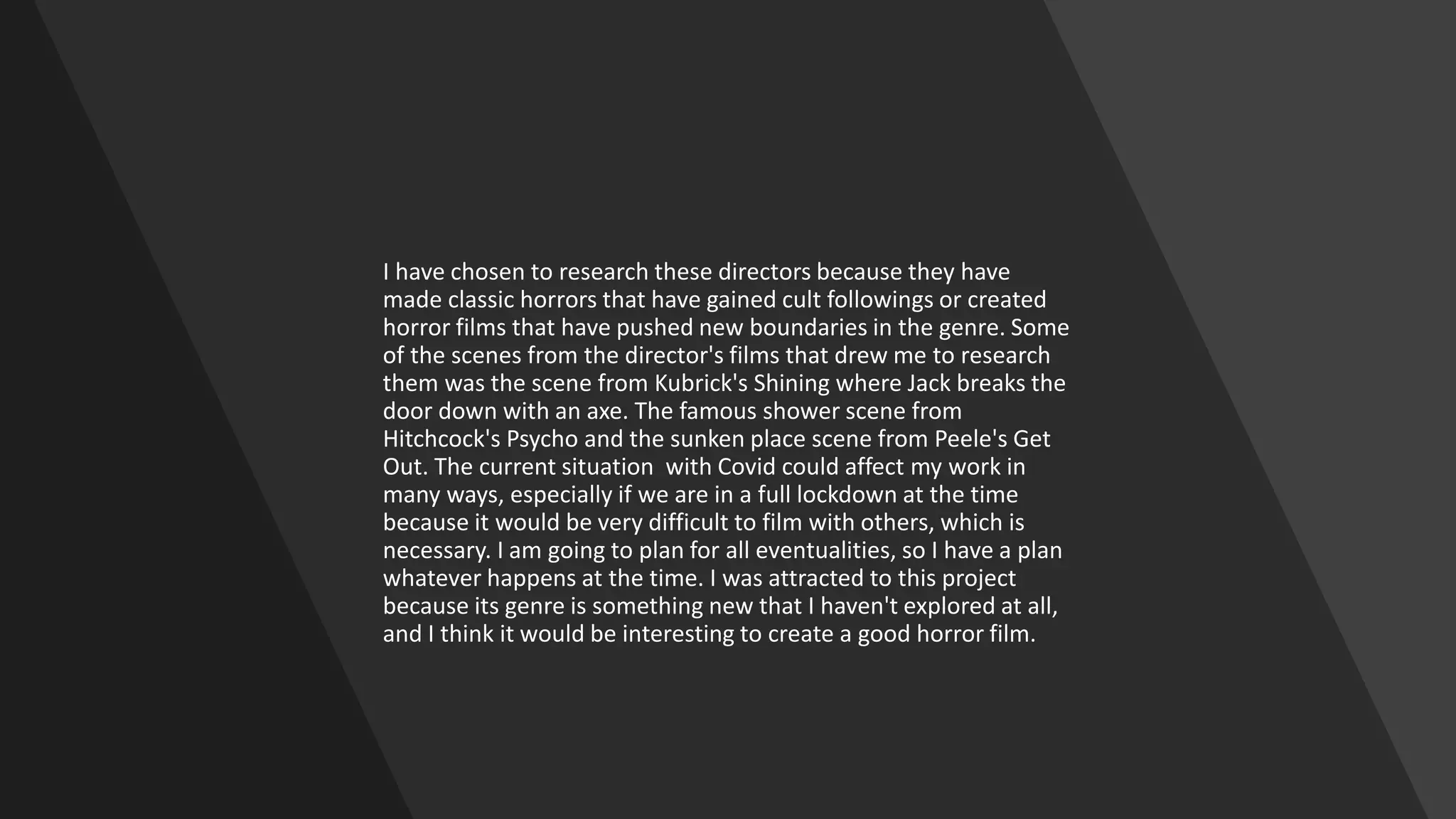 I have chosen to research these directors because they have
made classic horrors that have gained cult followings or created
horror films that have pushed new boundaries in the genre. Some
of the scenes from the director's films that drew me to research
them was the scene from Kubrick's Shining where Jack breaks the
door down with an axe. The famous shower scene from
Hitchcock's Psycho and the sunken place scene from Peele's Get
Out. The current situation with Covid could affect my work in
many ways, especially if we are in a full lockdown at the time
because it would be very difficult to film with others, which is
necessary. I am going to plan for all eventualities, so I have a plan
whatever happens at the time. I was attracted to this project
because its genre is something new that I haven't explored at all,
and I think it would be interesting to create a good horror film.
 