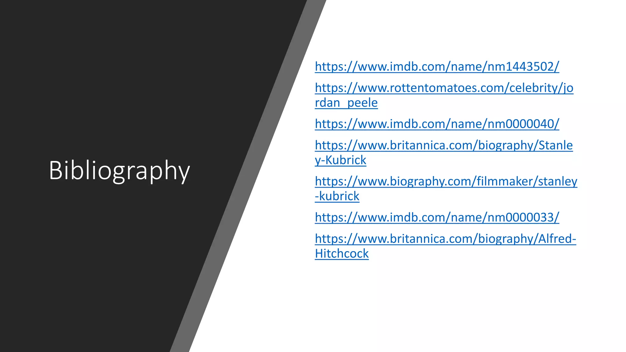 Bibliography
https://www.imdb.com/name/nm1443502/
https://www.rottentomatoes.com/celebrity/jo
rdan_peele
https://www.imdb.com/name/nm0000040/
https://www.britannica.com/biography/Stanle
y-Kubrick
https://www.biography.com/filmmaker/stanley
-kubrick
https://www.imdb.com/name/nm0000033/
https://www.britannica.com/biography/Alfred-
Hitchcock
 