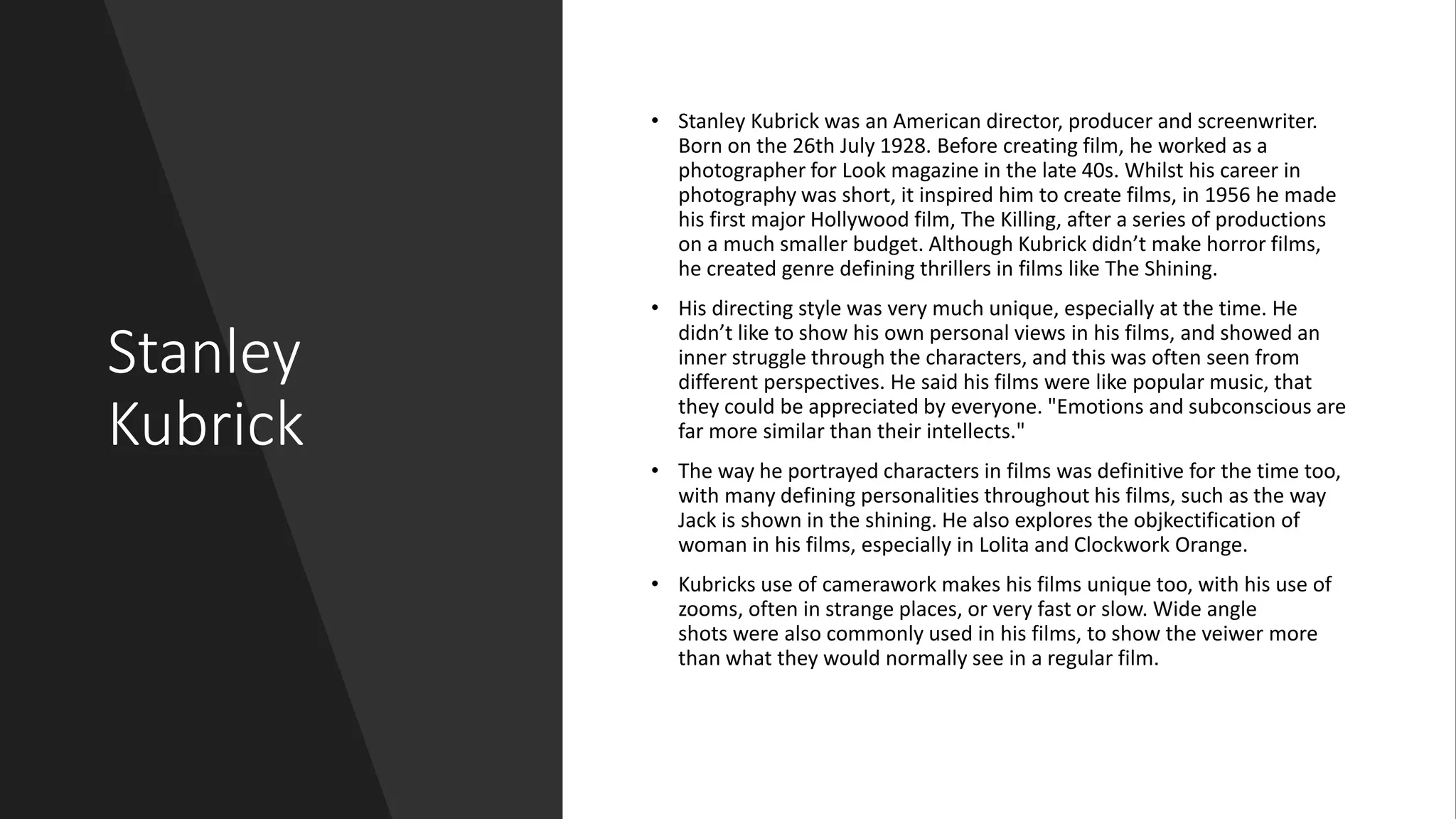 Stanley
Kubrick
• Stanley Kubrick was an American director, producer and screenwriter.
Born on the 26th July 1928. Before creating film, he worked as a
photographer for Look magazine in the late 40s. Whilst his career in
photography was short, it inspired him to create films, in 1956 he made
his first major Hollywood film, The Killing, after a series of productions
on a much smaller budget. Although Kubrick didn’t make horror films,
he created genre defining thrillers in films like The Shining.
• His directing style was very much unique, especially at the time. He
didn’t like to show his own personal views in his films, and showed an
inner struggle through the characters, and this was often seen from
different perspectives. He said his films were like popular music, that
they could be appreciated by everyone. "Emotions and subconscious are
far more similar than their intellects."
• The way he portrayed characters in films was definitive for the time too,
with many defining personalities throughout his films, such as the way
Jack is shown in the shining. He also explores the objkectification of
woman in his films, especially in Lolita and Clockwork Orange.
• Kubricks use of camerawork makes his films unique too, with his use of
zooms, often in strange places, or very fast or slow. Wide angle
shots were also commonly used in his films, to show the veiwer more
than what they would normally see in a regular film.
 