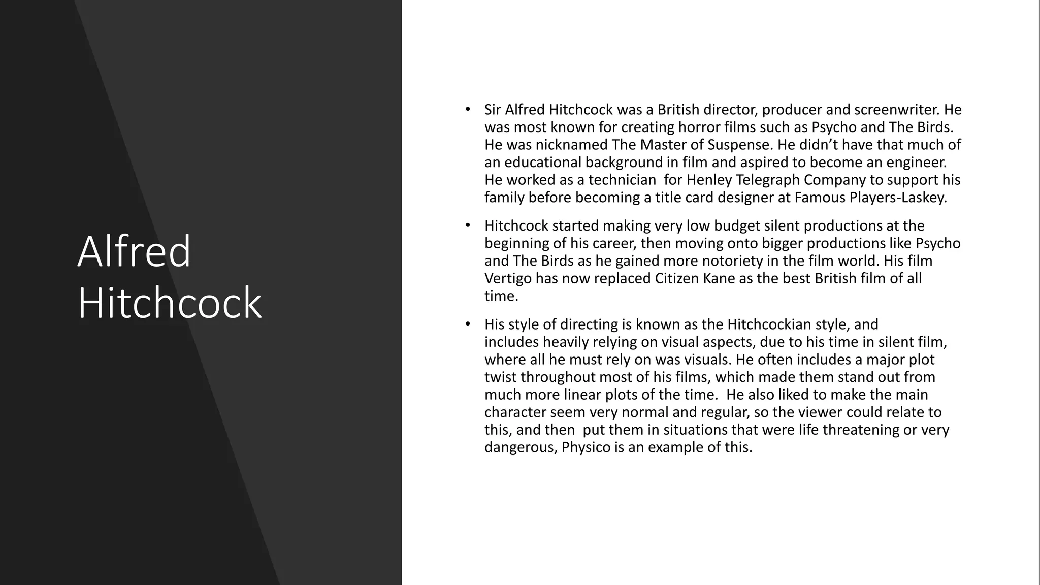 Alfred
Hitchcock
• Sir Alfred Hitchcock was a British director, producer and screenwriter. He
was most known for creating horror films such as Psycho and The Birds.
He was nicknamed The Master of Suspense. He didn’t have that much of
an educational background in film and aspired to become an engineer.
He worked as a technician for Henley Telegraph Company to support his
family before becoming a title card designer at Famous Players-Laskey.
• Hitchcock started making very low budget silent productions at the
beginning of his career, then moving onto bigger productions like Psycho
and The Birds as he gained more notoriety in the film world. His film
Vertigo has now replaced Citizen Kane as the best British film of all
time.
• His style of directing is known as the Hitchcockian style, and
includes heavily relying on visual aspects, due to his time in silent film,
where all he must rely on was visuals. He often includes a major plot
twist throughout most of his films, which made them stand out from
much more linear plots of the time. He also liked to make the main
character seem very normal and regular, so the viewer could relate to
this, and then put them in situations that were life threatening or very
dangerous, Physico is an example of this.
 