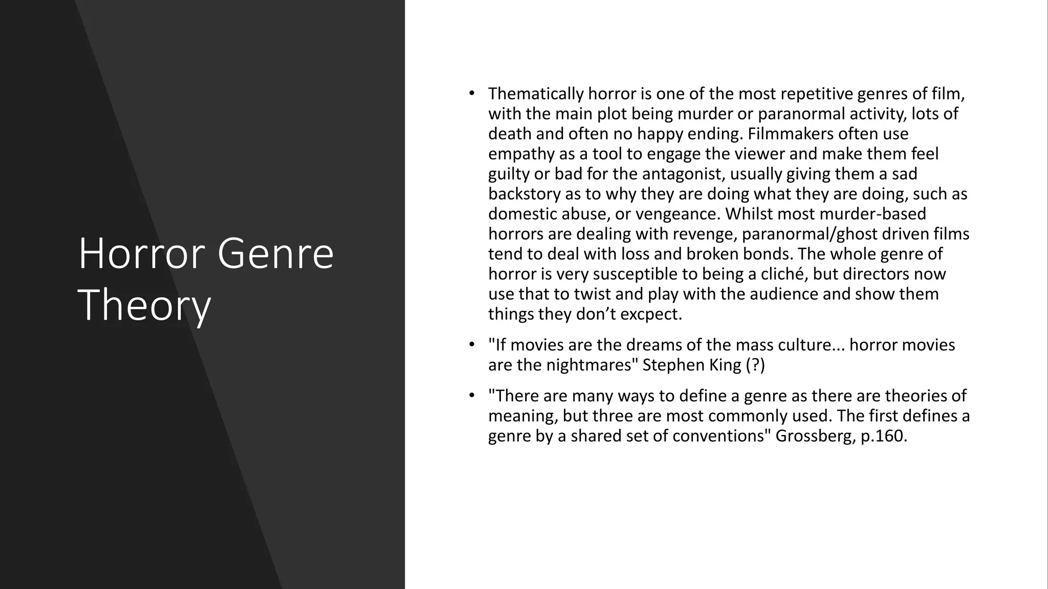 Horror Genre
Theory
• Thematically horror is one of the most repetitive genres of film,
with the main plot being murder or paranormal activity, lots of
death and often no happy ending. Filmmakers often use
empathy as a tool to engage the viewer and make them feel
guilty or bad for the antagonist, usually giving them a sad
backstory as to why they are doing what they are doing, such as
domestic abuse, or vengeance. Whilst most murder-based
horrors are dealing with revenge, paranormal/ghost driven films
tend to deal with loss and broken bonds. The whole genre of
horror is very susceptible to being a cliché, but directors now
use that to twist and play with the audience and show them
things they don’t excpect.
• "If movies are the dreams of the mass culture... horror movies
are the nightmares" Stephen King (?)
• "There are many ways to define a genre as there are theories of
meaning, but three are most commonly used. The first defines a
genre by a shared set of conventions" Grossberg, p.160.
 