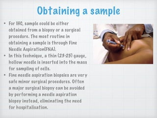 Obtaining a sample
• For IHC, sample could be either
obtained from a biopsy or a surgical
procedure. The most routine in
obtaining a sample is through Fine
Needle Aspiration(FNA).
• In this technique, a thin (23-25) gauge,
hollow needle is inserted into the mass
for sampling of cells.
• Fine needle aspiration biopsies are very
safe minor surgical procedures. Often
a major surgical biopsy can be avoided
by performing a needle aspiration
biopsy instead, eliminating the need
for hospitalisation.
 