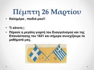 Πέμπτη 26 Μαρτίου
• Καλημέρα , παιδιά μου!!
• Τι κάνετε;;
• Πέρασε η μεγάλη γιορτή του Ευαγγελισμού και της
Επανάστασης του 1821 και σήμερα συνεχίζουμε τα
μαθήματά μας.
 