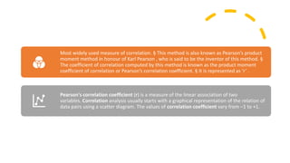 Most widely used measure of correlation. § This method is also known as Pearson’s product
moment method in honour of Karl Pearson , who is said to be the inventor of this method. §
The coefficient of correlation computed by this method is known as the product moment
coefficient of correlation or Pearson’s correlation coefficient. § It is represented as ‘r’ .
Pearson's correlation coefficient (r) is a measure of the linear association of two
variables. Correlation analysis usually starts with a graphical representation of the relation of
data pairs using a scatter diagram. The values of correlation coefficient vary from –1 to +1.
 