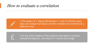 How to evaluate a correlation
• The values of ‘r’ always fall between -1 and +1 and the value
does not change if all values of either variable are converted to a
different scale.
• For eg. If the weights of the students were given in pounds
instead of kilograms , the value of ‘r’ would not change.
 