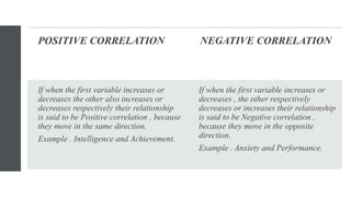 POSITIVE CORRELATION NEGATIVE CORRELATION
If when the first variable increases or
decreases the other also increases or
decreases respectively their relationship
is said to be Positive correlation , because
they move in the same direction.
Example . Intelligence and Achievement.
If when the first variable increases or
decreases , the other respectively
decreases or increases their relationship
is said to be Negative correlation ,
because they move in the opposite
direction.
Example . Anxiety and Performance.
 