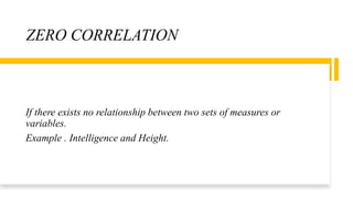 ZERO CORRELATION
If there exists no relationship between two sets of measures or
variables.
Example . Intelligence and Height.
 