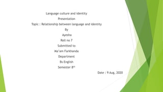 Language culture and identity
Presentation
Topic : Relationship between language and identity
By
Ayesha
Roll no 7
Submitted to
Ma’am Farkhanda
Department
Bs English
Semester 8th
Date : 9 Aug, 2020
 