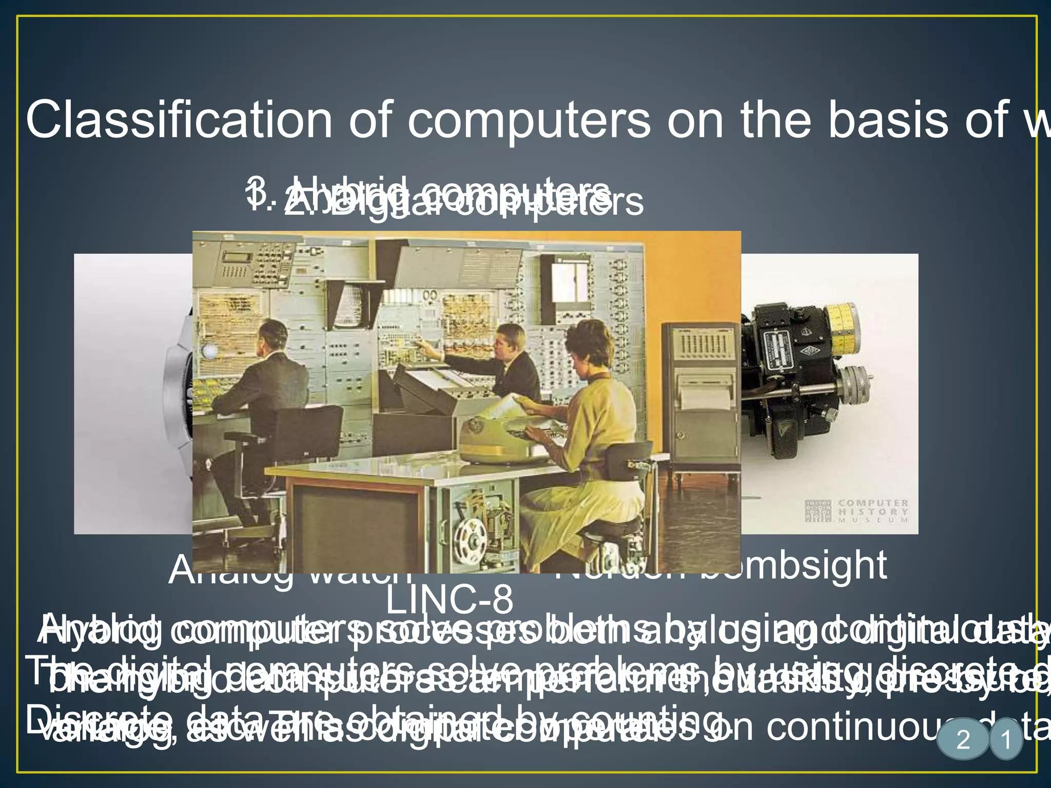 Classification of computers on the basis of w
1. Analog computers
Analog computers solve problems by using continuously
changing data such as temperature ,humidity, pressure,
voltage, etc. This computer operates on continuous data
2. Digital computers
The digital computers solve problems by using discrete d
Discrete data are obtained by counting.
3. Hybrid computers
Hybrid computer processes both analog and digital data
The hybrid computers can perform the tasks done by bo
analog as well as digital computer.
Analog watch Norden bombsight
1
Laptop
LINC-8
2
 