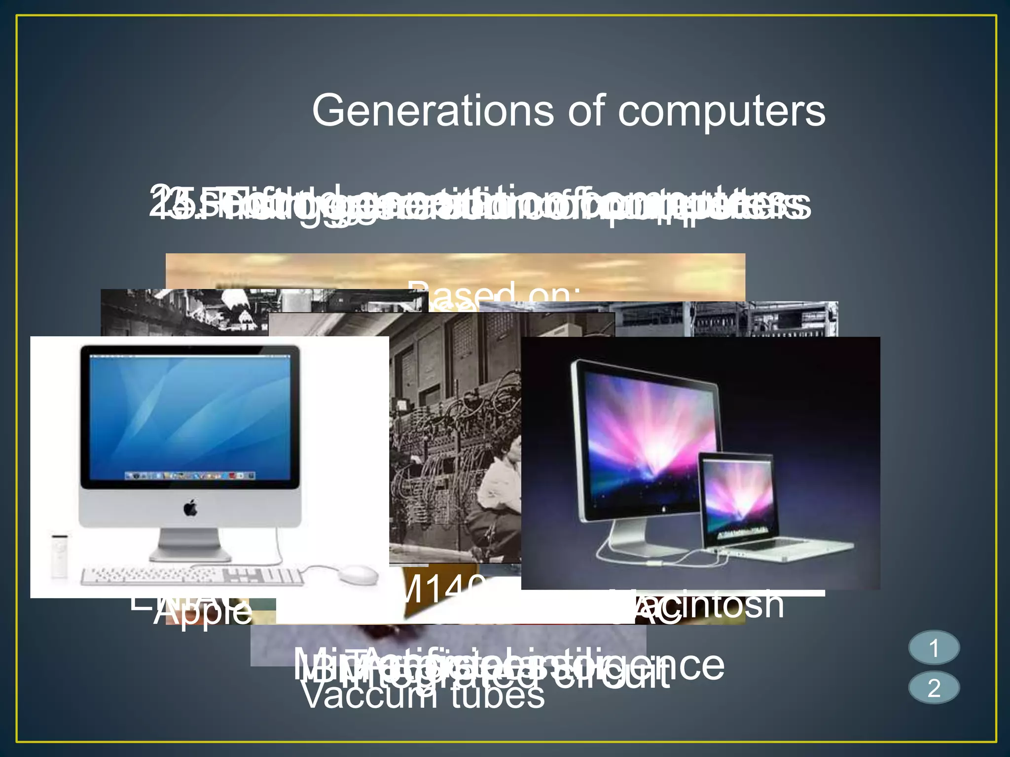 Generations of computers
1. First generation computers
Based on :
Vaccum tubes
2. second generation computers
Based on :
Transistors
3. Third generation of computers
Based on:
Integrated circuit
4. Fourth generation of computers
Based on:
Micro processor
5. Fifth generation of computers
Based on:
Artificial intiligence
ENIAC EDSAC
IBM140
IBM 360
Apple Macintosh
1
2
 