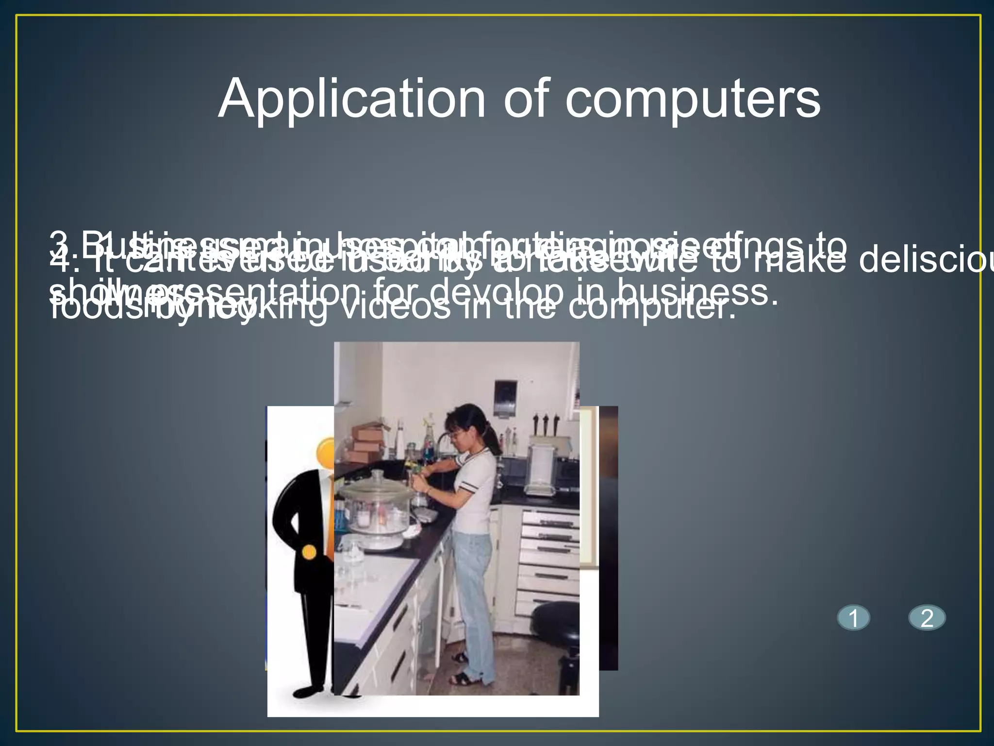 Application of computers
1.It is used in hospital for diagnosis of
illness.
2.It is used in banks to take out
money.
3.Businessman uses computers in meetings to
show presentation for devolop in business.
4. It can even be used by a housewife to make delisciou
foods by looking videos in the computer.
21
 