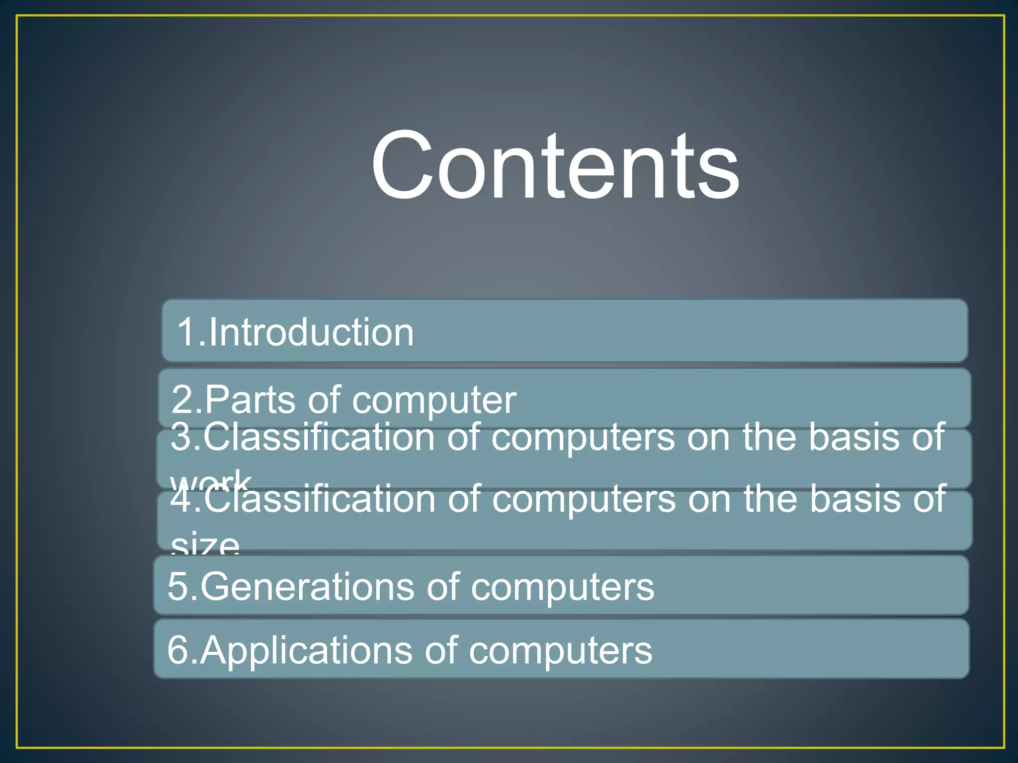 Contents
2.Parts of computer
3.Classification of computers on the basis of
work4.Classification of computers on the basis of
size
5.Generations of computers
6.Applications of computers
1.Introduction
 
