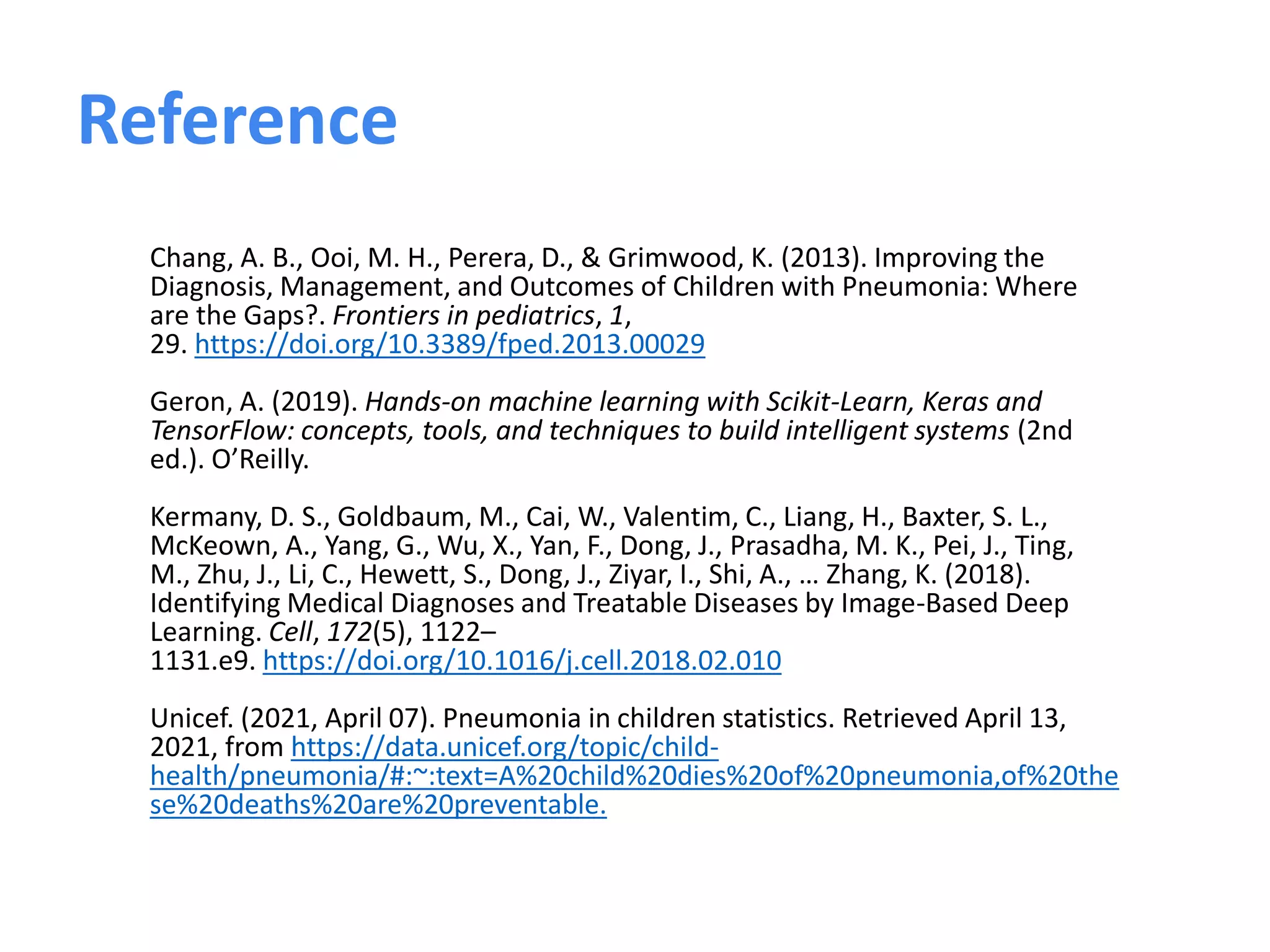 Chang, A. B., Ooi, M. H., Perera, D., & Grimwood, K. (2013). Improving the
Diagnosis, Management, and Outcomes of Children with Pneumonia: Where
are the Gaps?. Frontiers in pediatrics, 1,
29. https://doi.org/10.3389/fped.2013.00029
Geron, A. (2019). Hands-on machine learning with Scikit-Learn, Keras and
TensorFlow: concepts, tools, and techniques to build intelligent systems (2nd
ed.). O’Reilly.
Kermany, D. S., Goldbaum, M., Cai, W., Valentim, C., Liang, H., Baxter, S. L.,
McKeown, A., Yang, G., Wu, X., Yan, F., Dong, J., Prasadha, M. K., Pei, J., Ting,
M., Zhu, J., Li, C., Hewett, S., Dong, J., Ziyar, I., Shi, A., … Zhang, K. (2018).
Identifying Medical Diagnoses and Treatable Diseases by Image-Based Deep
Learning. Cell, 172(5), 1122–
1131.e9. https://doi.org/10.1016/j.cell.2018.02.010
Unicef. (2021, April 07). Pneumonia in children statistics. Retrieved April 13,
2021, from https://data.unicef.org/topic/child-
health/pneumonia/#:~:text=A%20child%20dies%20of%20pneumonia,of%20the
se%20deaths%20are%20preventable.
Reference
 