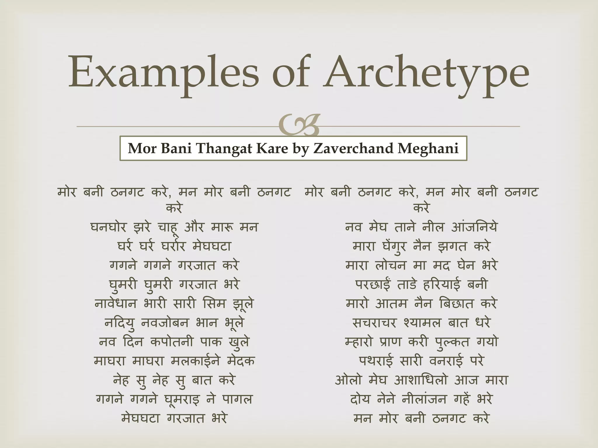 
मोर बनी ठनगट करे, मन मोर बनी ठनगट
करे
घनघोर झरे चाहू और मारू मन
घरर घरर घरारर मेघघटा
गगने गगने गरजात करे
घुमरी घुमरी गरजात भरे
नावेधान भारी सारी ससम झूले
नदियु नवजोबन भान भूले
नव दिन कपोतनी पाक खुले
माघरा माघरा मलकाईने मेिक
नेह सु नेह सु बात करे
गगने गगने घूमराइ ने पागल
मेघघटा गरजात भरे
मोर बनी ठनगट करे, मन मोर बनी ठनगट
करे
नव मेघ ताने नील आंजननये
मारा घेंगुर नैन झगत करे
मारा लोचन मा मि घेन भरे
परछाईं ताडे हररयाई बनी
मारो आतम नैन बबछात करे
सचराचर श्यामल बात धरे
म्हारो प्राण करी पुल्कत गयो
पथराई सारी वनराई परे
ओलो मेघ आशाधधलो आज मारा
िोय नेने नीलांजन गहें भरे
मन मोर बनी ठनगट करे
Examples of Archetype
Mor Bani Thangat Kare by Zaverchand Meghani
 