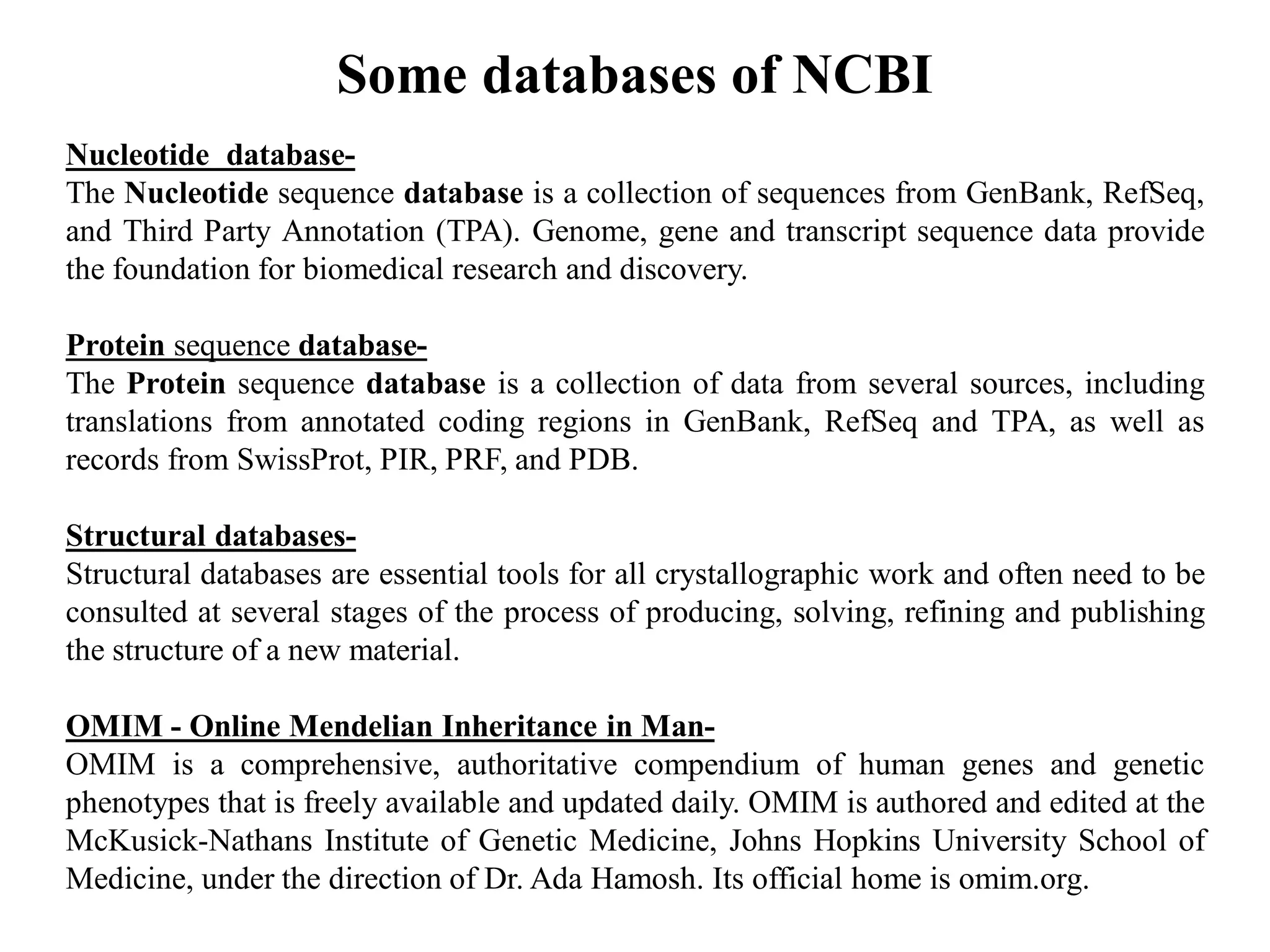Nucleotide database-
The Nucleotide sequence database is a collection of sequences from GenBank, RefSeq,
and Third Party Annotation (TPA). Genome, gene and transcript sequence data provide
the foundation for biomedical research and discovery.
Protein sequence database-
The Protein sequence database is a collection of data from several sources, including
translations from annotated coding regions in GenBank, RefSeq and TPA, as well as
records from SwissProt, PIR, PRF, and PDB.
Structural databases-
Structural databases are essential tools for all crystallographic work and often need to be
consulted at several stages of the process of producing, solving, refining and publishing
the structure of a new material.
OMIM - Online Mendelian Inheritance in Man-
OMIM is a comprehensive, authoritative compendium of human genes and genetic
phenotypes that is freely available and updated daily. OMIM is authored and edited at the
McKusick-Nathans Institute of Genetic Medicine, Johns Hopkins University School of
Medicine, under the direction of Dr. Ada Hamosh. Its official home is omim.org.
Some databases of NCBI
 