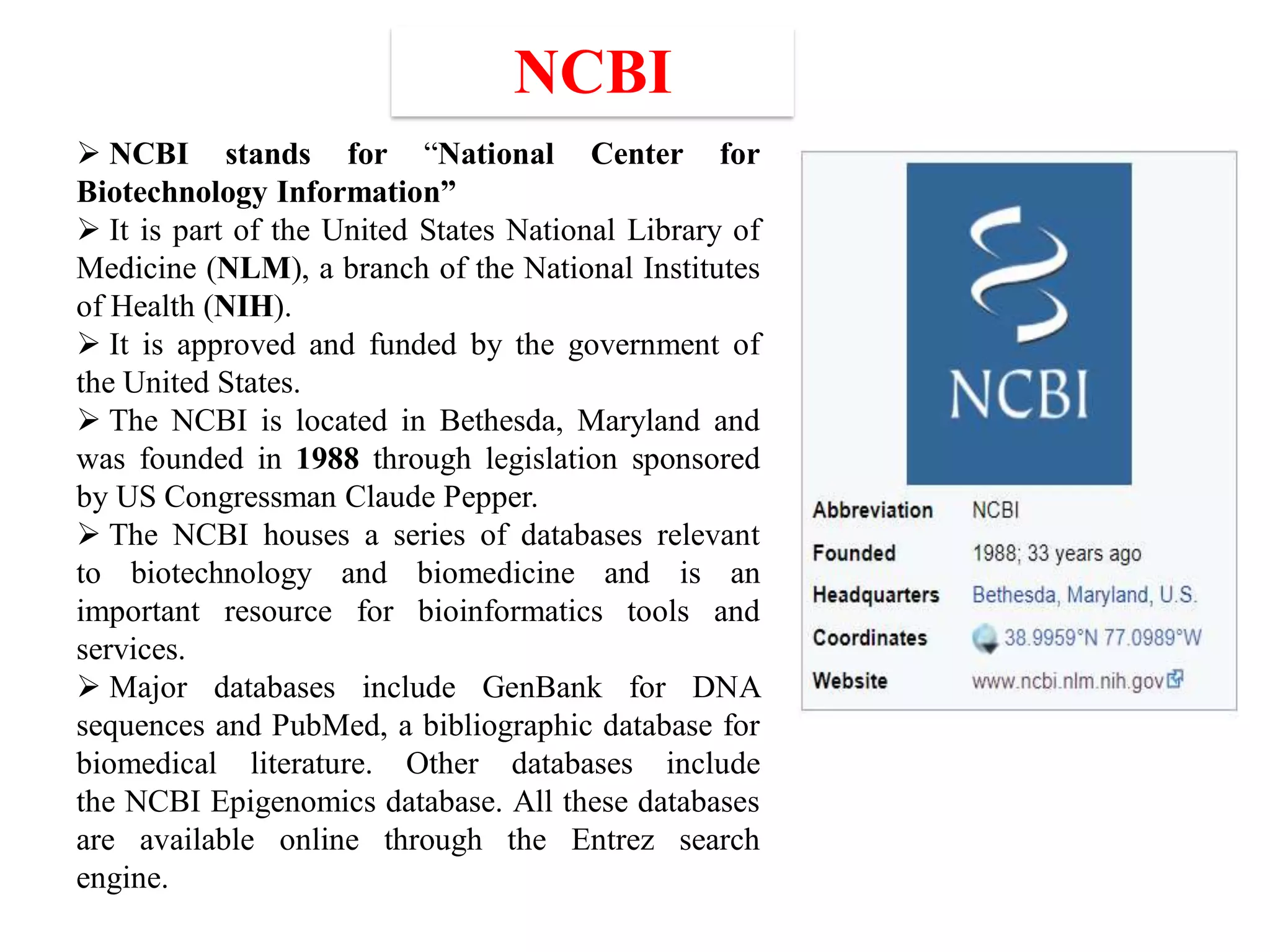  NCBI stands for “National Center for
Biotechnology Information”
 It is part of the United States National Library of
Medicine (NLM), a branch of the National Institutes
of Health (NIH).
 It is approved and funded by the government of
the United States.
 The NCBI is located in Bethesda, Maryland and
was founded in 1988 through legislation sponsored
by US Congressman Claude Pepper.
 The NCBI houses a series of databases relevant
to biotechnology and biomedicine and is an
important resource for bioinformatics tools and
services.
 Major databases include GenBank for DNA
sequences and PubMed, a bibliographic database for
biomedical literature. Other databases include
the NCBI Epigenomics database. All these databases
are available online through the Entrez search
engine.
NCBI
 