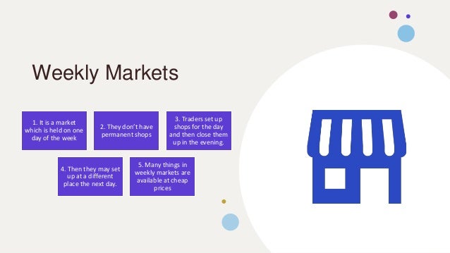 Weekly Markets
1. It is a market
which is held on one
day of the week
2. They don’t have
permanent shops
3. Traders set up
shops for the day
and then close them
up in the evening.
4. Then they may set
up at a different
place the next day.
5. Many things in
weekly markets are
available at cheap
prices
 