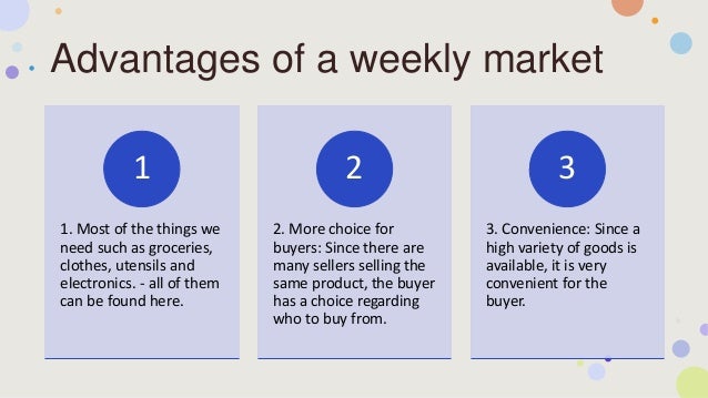 Advantages of a weekly market
1. Most of the things we
need such as groceries,
clothes, utensils and
electronics. - all of them
can be found here.
1
2. More choice for
buyers: Since there are
many sellers selling the
same product, the buyer
has a choice regarding
who to buy from.
2
3. Convenience: Since a
high variety of goods is
available, it is very
convenient for the
buyer.
3
 