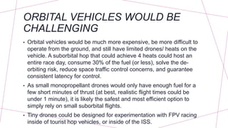 ORBITAL VEHICLES WOULD BE
CHALLENGING
• Orbital vehicles would be much more expensive, be more difficult to
operate from the ground, and still have limited drones/ heats on the
vehicle. A suborbital hop that could achieve 4 heats could host an
entire race day, consume 30% of the fuel (or less), solve the de-
orbiting risk, reduce space traffic control concerns, and guarantee
consistent latency for control.
• As small monopropellant drones would only have enough fuel for a
few short minutes of thrust (at best, realistic flight times could be
under 1 minute), it is likely the safest and most efficient option to
simply rely on small suborbital flights.
• Tiny drones could be designed for experimentation with FPV racing
inside of tourist hop vehicles, or inside of the ISS.
 