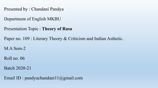 Presented by : Chandani Pandya
Department of English MKBU
Presentation Topic : Theory of Rasa
Paper no. 109 : Literary Theory & Criticism and Indian Asthetic.
M.A Sem-2
Roll no. 06
Batch 2020-21
Email ID : pandyachandani11@gmail.com
 