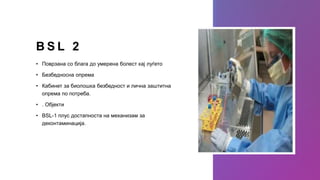 B S L 2
• Поврзана со блага до умерена болест кај луѓето
• Безбедносна опрема
• Кабинет за биолошка безбедност и лична заштитна
опрема по потреба.
• . Објекти
• BSL-1 плус достапноста на механизам за
деконтаминација.
 