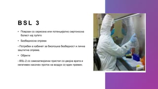 B S L 3
• Поврзан со сериозна или потенцијално смртоносна
болест кај луѓето
• Безбедносна опрема
- Потребен е кабинет за биолошка безбедност и лична
заштитна опрема.
• Објекти
- BSL-2 со самозатворачки пристап со двојна врата и
негативен насочен проток на воздух со еден премин.
 