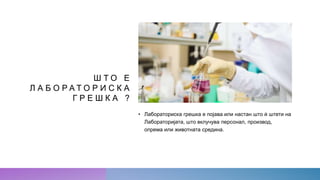 Ш Т О Е
Л А Б О Р А Т О Р И С К А
Г Р Е Ш К А ?
• Лабораториска грешка е појава или настан што ѝ штети на
Лабораторијата, што вклучува персонал, производ,
опрема или животната средина.
 