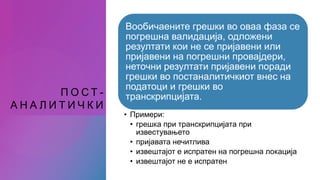 П О С Т -
А Н А Л И Т И Ч К И
Вообичаените грешки во оваа фаза се
погрешна валидација, одложени
резултати кои не се пријавени или
пријавени на погрешни провајдери,
неточни резултати пријавени поради
грешки во постаналитичкиот внес на
податоци и грешки во
транскрипцијата.
• Примери:
• грешка при транскрипцијата при
известувањето
• пријавата нечитлива
• извештајот е испратен на погрешна локација
• извештајот не е испратен
 