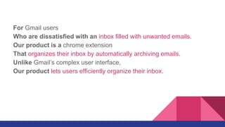 For Gmail users
Who are dissatisfied with an inbox filled with unwanted emails.
Our product is a chrome extension
That organizes their inbox by automatically archiving emails.
Unlike Gmail’s complex user interface,
Our product lets users efficiently organize their inbox.
 