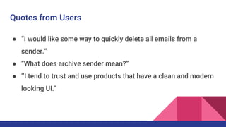 Quotes from Users
● “I would like some way to quickly delete all emails from a
sender.”
● “What does archive sender mean?”
● ‘’I tend to trust and use products that have a clean and modern
looking UI.”
 