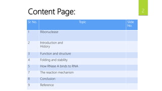 Sr. No. Topic Slide
No.
1 Ribonuclease
2 Introduction and
History
3 Function and structure
4 Folding and stability
5 How RNase A binds to RNA
7 The reaction mechanism
8 Conclusion
9 Reference
Content Page: 2
 
