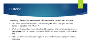 History:
A variety of methods were used to determine the structure of RNase-A
 Fast atom bombardment mass spectrometry (FABMS) - assigns disulfide
bonds of a protein with RNase A.
 Work on RNase A has yielded the first 3D structure of a protein containing an
isoaspartyl residue, derived from deamidation of an asparagine residue (Asn
67).
 NMR spectroscopy in elaborating both protein structure and protein folding
pathways.
5
 