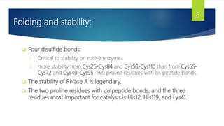 Folding and stability:
 Four disulfide bonds:
1. Critical to stability on native enzyme.
2. more stability from Cys26-Cys84 and Cys58-Cys110 than from Cys65-
Cys72 and Cys40-Cys95 two proline residues with cis peptide bonds.
 The stability of RNase A is legendary.
 The two proline residues with cis peptide bonds, and the three
residues most important for catalysis is His12, His119, and Lys41.
8
 
